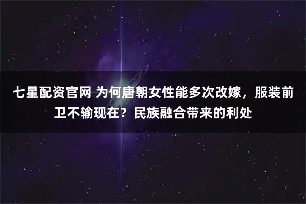 七星配资官网 为何唐朝女性能多次改嫁，服装前卫不输现在？民族融合带来的利处