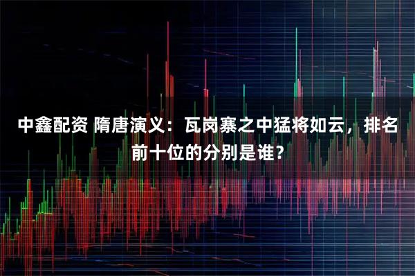 中鑫配资 隋唐演义：瓦岗寨之中猛将如云，排名前十位的分别是谁？