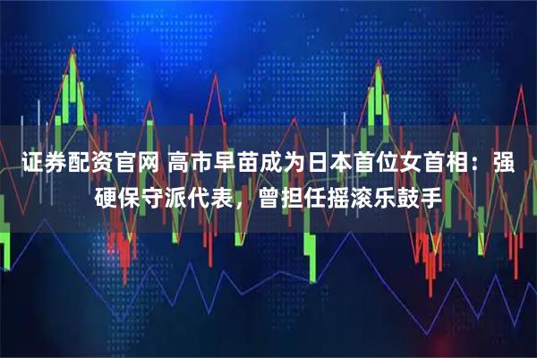 证券配资官网 高市早苗成为日本首位女首相：强硬保守派代表，曾担任摇滚乐鼓手