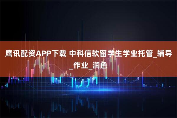 鹰讯配资APP下载 中科信软留学生学业托管_辅导_作业_润色