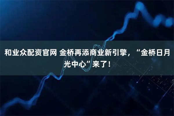 和业众配资官网 金桥再添商业新引擎，“金桥日月光中心”来了！