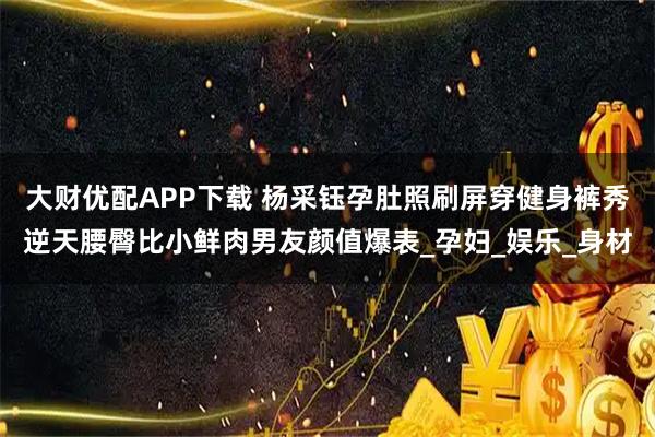 大财优配APP下载 杨采钰孕肚照刷屏穿健身裤秀逆天腰臀比小鲜肉男友颜值爆表_孕妇_娱乐_身材