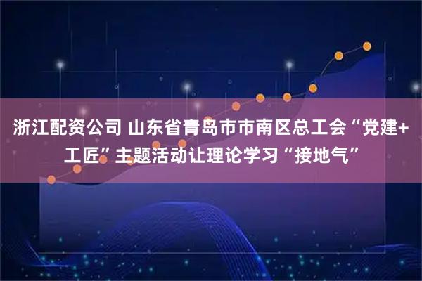 浙江配资公司 山东省青岛市市南区总工会“党建+工匠”主题活动让理论学习“接地气”