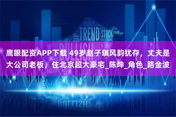 鹰眼配资APP下载 49岁赵子琪风韵犹存，丈夫是大公司老板，住北京超大豪宅_陈坤_角色_路金波