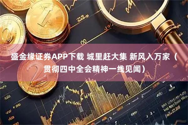 盛金缘证券APP下载 城里赶大集 新风入万家(贯彻四中全会精神一线见闻)