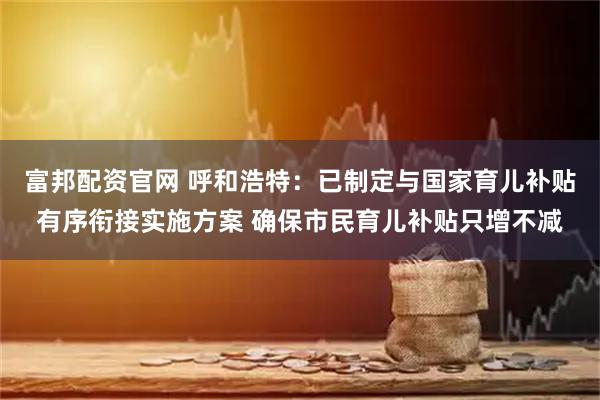 富邦配资官网 呼和浩特：已制定与国家育儿补贴有序衔接实施方案 确保市民育儿补贴只增不减