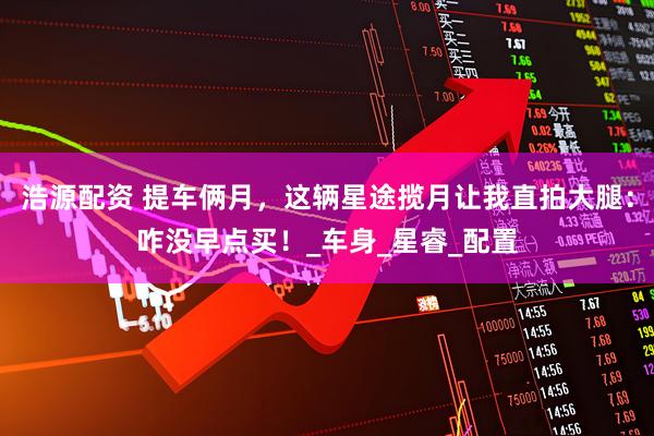 浩源配资 提车俩月，这辆星途揽月让我直拍大腿：咋没早点买！_车身_星睿_配置