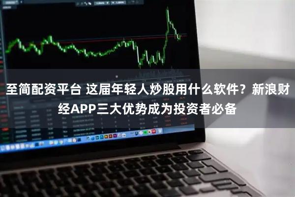 至简配资平台 这届年轻人炒股用什么软件？新浪财经APP三大优势成为投资者必备