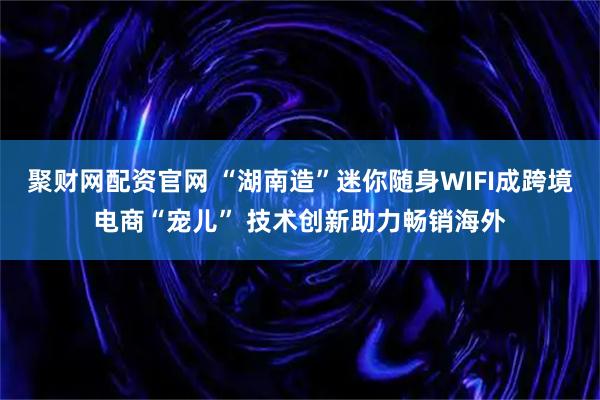聚财网配资官网 “湖南造”迷你随身WIFI成跨境电商“宠儿” 技术创新助力畅销海外