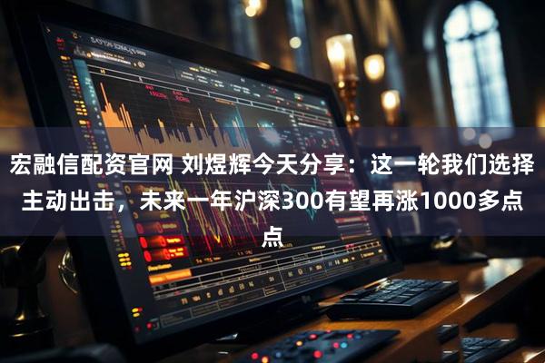 宏融信配资官网 刘煜辉今天分享：这一轮我们选择主动出击，未来一年沪深300有望再涨1000多点