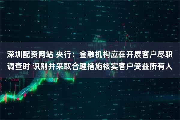 深圳配资网站 央行：金融机构应在开展客户尽职调查时 识别并采取合理措施核实客户受益所有人