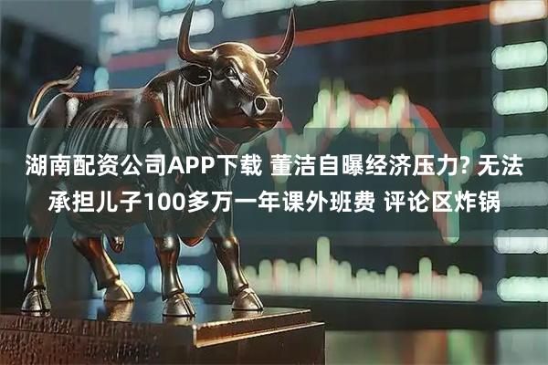 湖南配资公司APP下载 董洁自曝经济压力? 无法承担儿子100多万一年课外班费 评论区炸锅