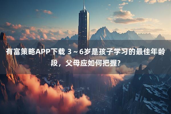 有富策略APP下载 3~6岁是孩子学习的最佳年龄段,父母应如何把握?